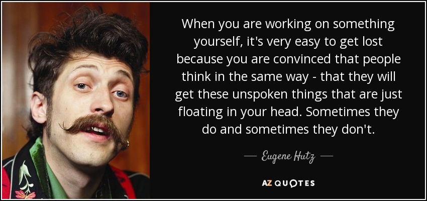 When you are working on something yourself, it's very easy to get lost because you are convinced that people think in the same way - that they will get these unspoken things that are just floating in your head. Sometimes they do and sometimes they don't. - Eugene Hutz