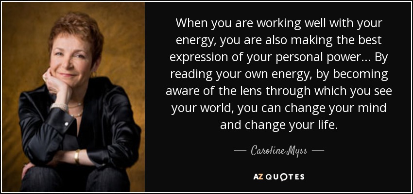 When you are working well with your energy, you are also making the best expression of your personal power... By reading your own energy, by becoming aware of the lens through which you see your world, you can change your mind and change your life. - Caroline Myss