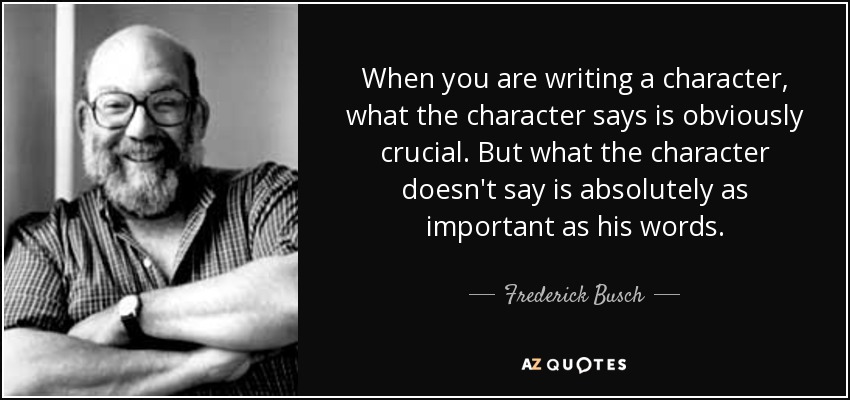 When you are writing a character, what the character says is obviously crucial. But what the character doesn't say is absolutely as important as his words. - Frederick Busch