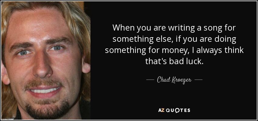 When you are writing a song for something else, if you are doing something for money, I always think that's bad luck. - Chad Kroeger