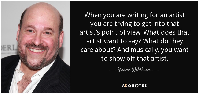 When you are writing for an artist you are trying to get into that artist's point of view. What does that artist want to say? What do they care about? And musically, you want to show off that artist. - Frank Wildhorn