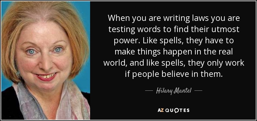 When you are writing laws you are testing words to find their utmost power. Like spells, they have to make things happen in the real world, and like spells, they only work if people believe in them. - Hilary Mantel