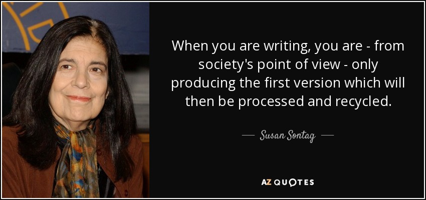 When you are writing, you are - from society's point of view - only producing the first version which will then be processed and recycled. - Susan Sontag