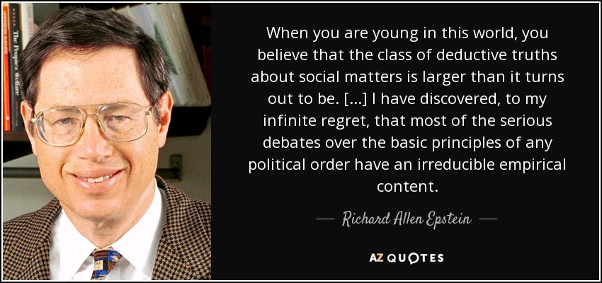 When you are young in this world, you believe that the class of deductive truths about social matters is larger than it turns out to be. [...] I have discovered, to my infinite regret, that most of the serious debates over the basic principles of any political order have an irreducible empirical content. - Richard Allen Epstein