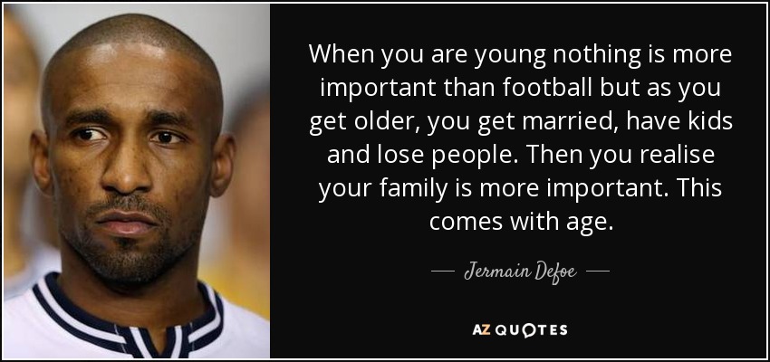 When you are young nothing is more important than football but as you get older, you get married, have kids and lose people. Then you realise your family is more important. This comes with age. - Jermain Defoe