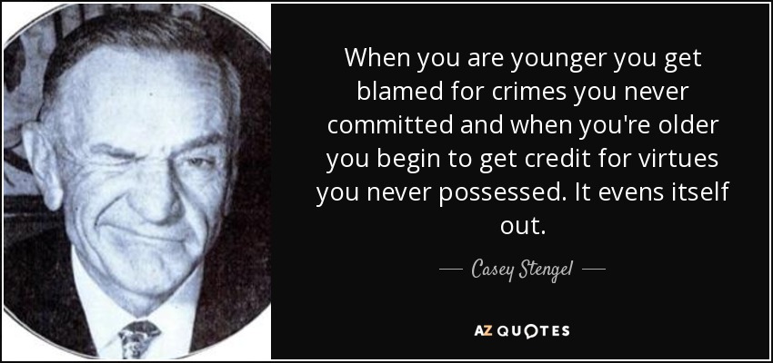 When you are younger you get blamed for crimes you never committed and when you're older you begin to get credit for virtues you never possessed. It evens itself out. - Casey Stengel