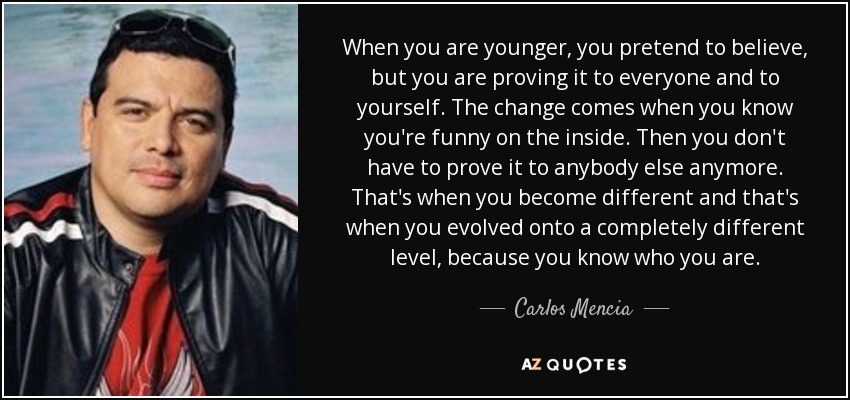 When you are younger, you pretend to believe, but you are proving it to everyone and to yourself. The change comes when you know you're funny on the inside. Then you don't have to prove it to anybody else anymore. That's when you become different and that's when you evolved onto a completely different level, because you know who you are. - Carlos Mencia
