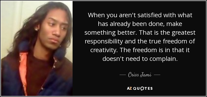 When you aren't satisfied with what has already been done, make something better. That is the greatest responsibility and the true freedom of creativity. The freedom is in that it doesn't need to complain. - Criss Jami