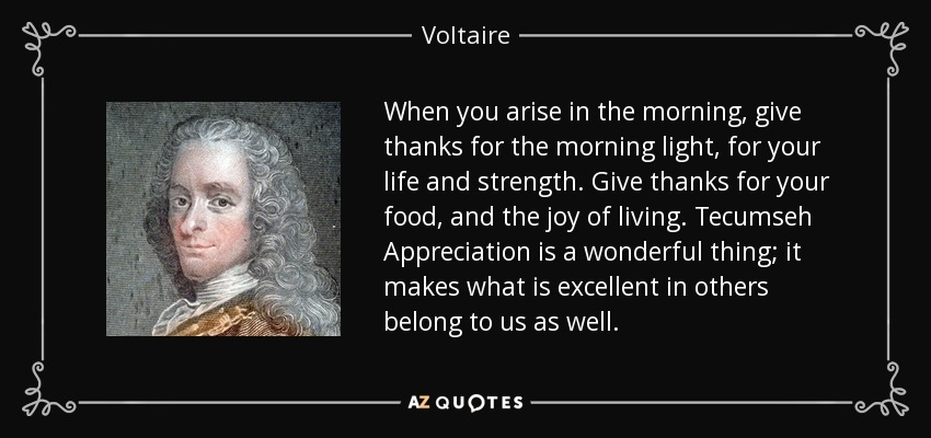 When you arise in the morning, give thanks for the morning light, for your life and strength. Give thanks for your food, and the joy of living. Tecumseh Appreciation is a wonderful thing; it makes what is excellent in others belong to us as well. - Voltaire