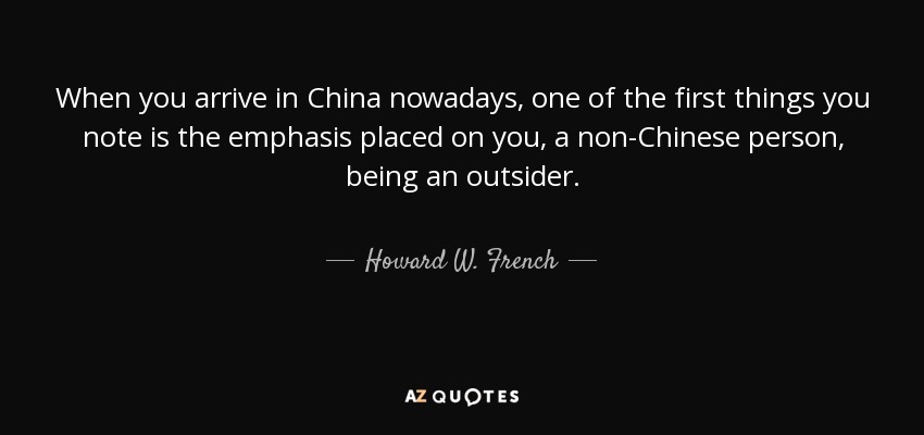 When you arrive in China nowadays, one of the first things you note is the emphasis placed on you, a non-Chinese person, being an outsider. - Howard W. French
