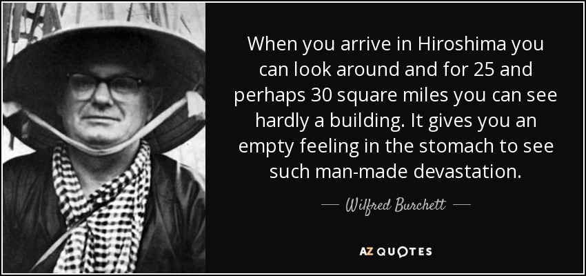When you arrive in Hiroshima you can look around and for 25 and perhaps 30 square miles you can see hardly a building. It gives you an empty feeling in the stomach to see such man-made devastation. - Wilfred Burchett