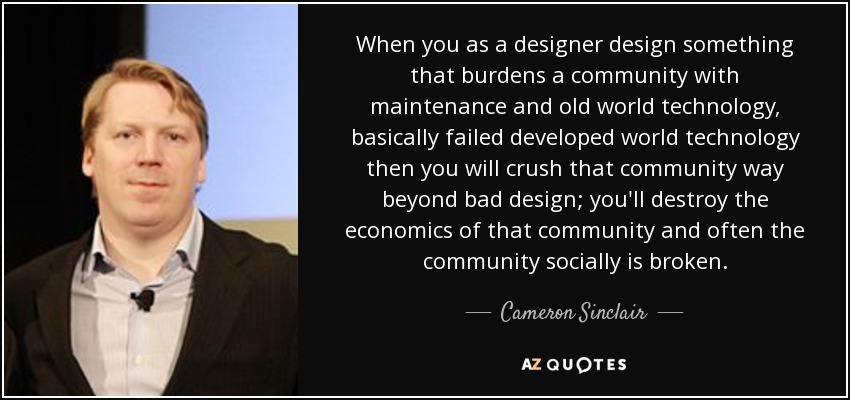 When you as a designer design something that burdens a community with maintenance and old world technology, basically failed developed world technology then you will crush that community way beyond bad design; you'll destroy the economics of that community and often the community socially is broken. - Cameron Sinclair