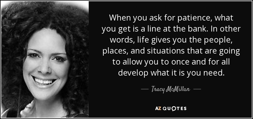 When you ask for patience, what you get is a line at the bank. In other words, life gives you the people, places, and situations that are going to allow you to once and for all develop what it is you need. - Tracy McMillan