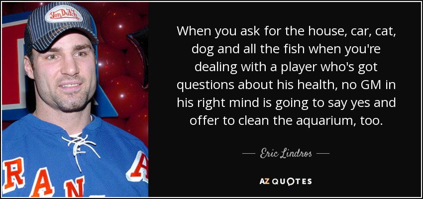 When you ask for the house, car, cat, dog and all the fish when you're dealing with a player who's got questions about his health, no GM in his right mind is going to say yes and offer to clean the aquarium, too. - Eric Lindros