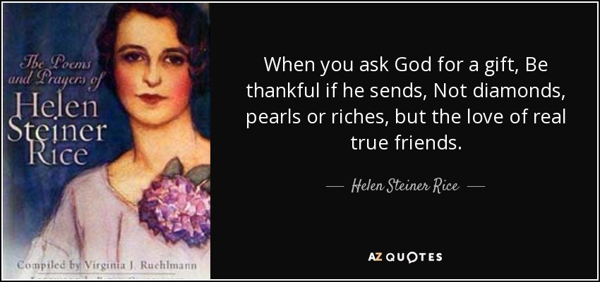 When you ask God for a gift, Be thankful if he sends, Not diamonds, pearls or riches, but the love of real true friends. - Helen Steiner Rice