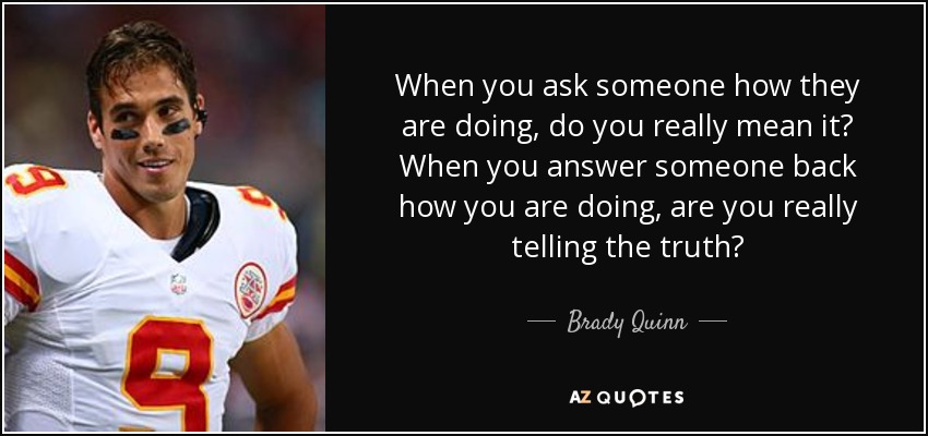 When you ask someone how they are doing, do you really mean it? When you answer someone back how you are doing, are you really telling the truth? - Brady Quinn