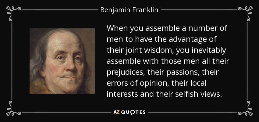 When you assemble a number of men to have the advantage of their joint wisdom, you inevitably assemble with those men all their prejudices, their passions, their errors of opinion, their local interests and their selfish views. - Benjamin Franklin