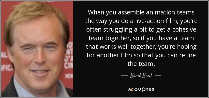 When you assemble animation teams the way you do a live-action film, you're often struggling a bit to get a cohesive team together, so if you have a team that works well together, you're hoping for another film so that you can refine the team. - Brad Bird
