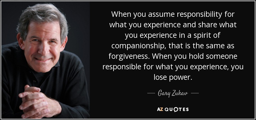 When you assume responsibility for what you experience and share what you experience in a spirit of companionship, that is the same as forgiveness. When you hold someone responsible for what you experience, you lose power. - Gary Zukav