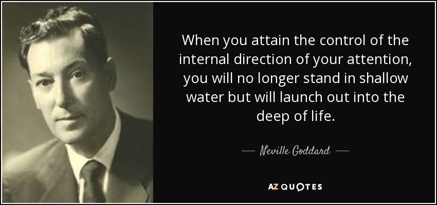 When you attain the control of the internal direction of your attention, you will no longer stand in shallow water but will launch out into the deep of life. - Neville Goddard