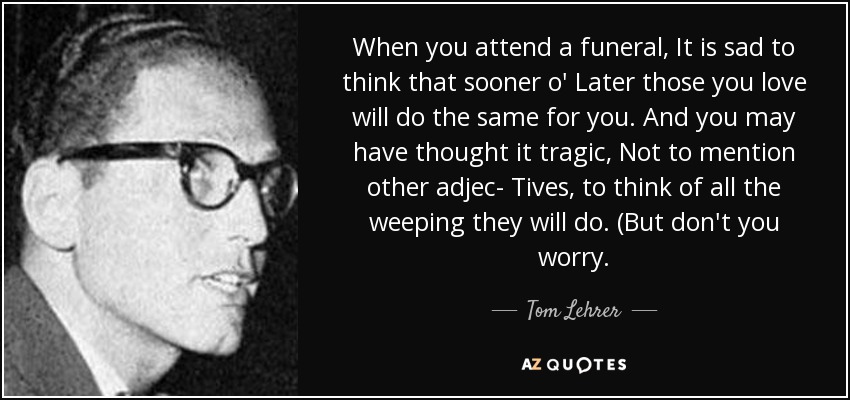 When you attend a funeral, It is sad to think that sooner o' Later those you love will do the same for you. And you may have thought it tragic, Not to mention other adjec- Tives, to think of all the weeping they will do. (But don't you worry. - Tom Lehrer