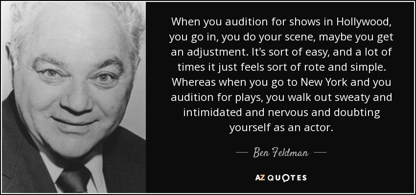 When you audition for shows in Hollywood, you go in, you do your scene, maybe you get an adjustment. It's sort of easy, and a lot of times it just feels sort of rote and simple. Whereas when you go to New York and you audition for plays, you walk out sweaty and intimidated and nervous and doubting yourself as an actor. - Ben Feldman