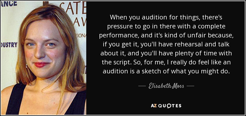 When you audition for things, there's pressure to go in there with a complete performance, and it's kind of unfair because, if you get it, you'll have rehearsal and talk about it, and you'll have plenty of time with the script. So, for me, I really do feel like an audition is a sketch of what you might do. - Elisabeth Moss