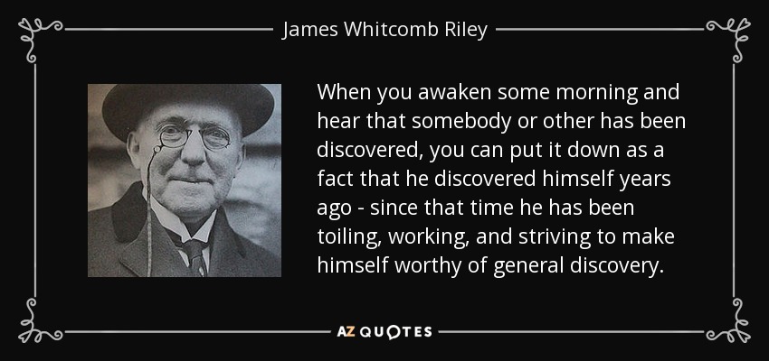 When you awaken some morning and hear that somebody or other has been discovered, you can put it down as a fact that he discovered himself years ago - since that time he has been toiling, working, and striving to make himself worthy of general discovery. - James Whitcomb Riley