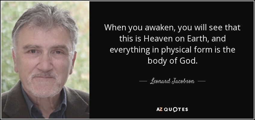 When you awaken, you will see that this is Heaven on Earth, and everything in physical form is the body of God. - Leonard Jacobson