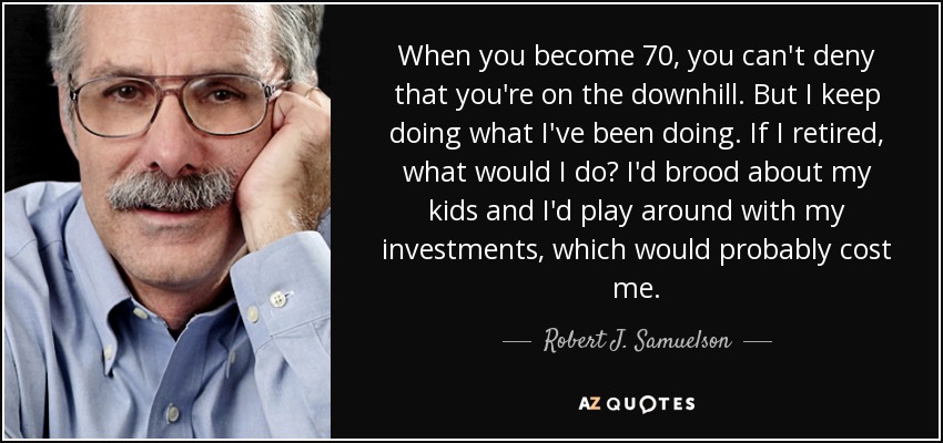 When you become 70, you can't deny that you're on the downhill. But I keep doing what I've been doing. If I retired, what would I do? I'd brood about my kids and I'd play around with my investments, which would probably cost me. - Robert J. Samuelson