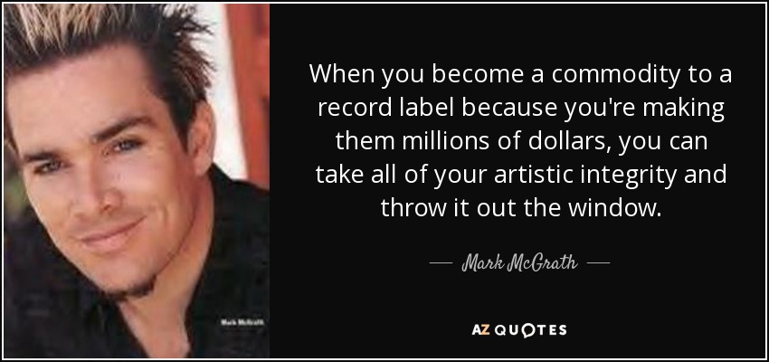 When you become a commodity to a record label because you're making them millions of dollars, you can take all of your artistic integrity and throw it out the window. - Mark McGrath