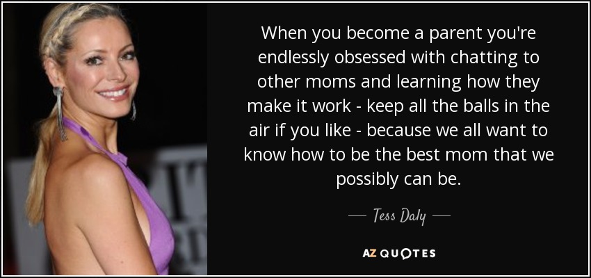 When you become a parent you're endlessly obsessed with chatting to other moms and learning how they make it work - keep all the balls in the air if you like - because we all want to know how to be the best mom that we possibly can be. - Tess Daly