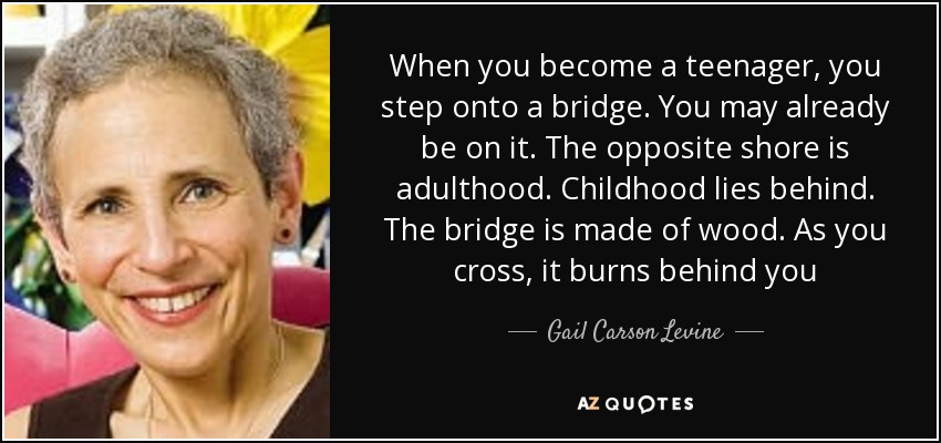 When you become a teenager, you step onto a bridge. You may already be on it. The opposite shore is adulthood. Childhood lies behind. The bridge is made of wood. As you cross, it burns behind you - Gail Carson Levine