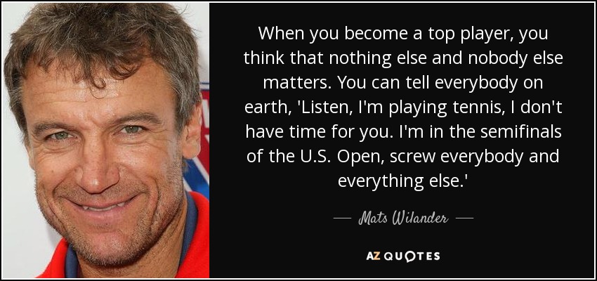 When you become a top player, you think that nothing else and nobody else matters. You can tell everybody on earth, 'Listen, I'm playing tennis, I don't have time for you. I'm in the semifinals of the U.S. Open, screw everybody and everything else.' - Mats Wilander