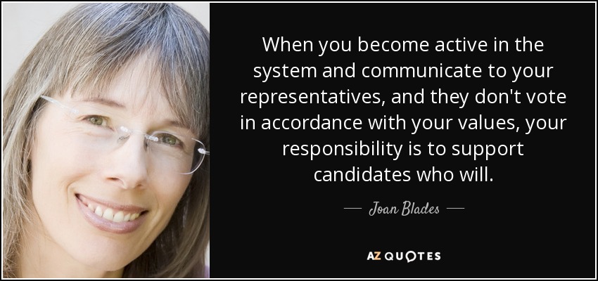 When you become active in the system and communicate to your representatives, and they don't vote in accordance with your values, your responsibility is to support candidates who will. - Joan Blades