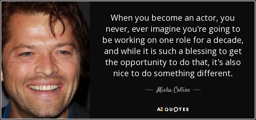 When you become an actor, you never, ever imagine you're going to be working on one role for a decade, and while it is such a blessing to get the opportunity to do that, it's also nice to do something different. - Misha Collins