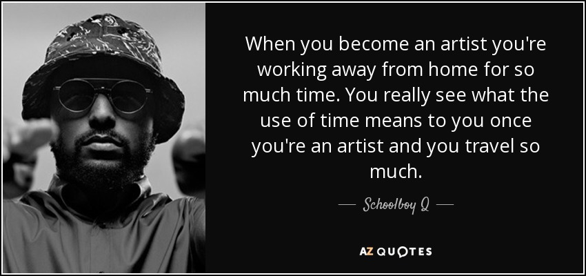 When you become an artist you're working away from home for so much time. You really see what the use of time means to you once you're an artist and you travel so much. - Schoolboy Q