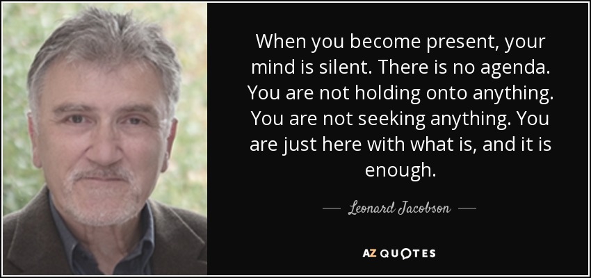 When you become present, your mind is silent. There is no agenda. You are not holding onto anything. You are not seeking anything. You are just here with what is, and it is enough. - Leonard Jacobson