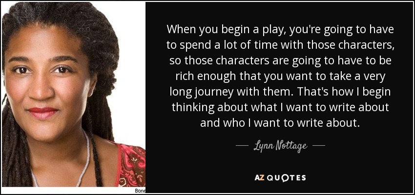 When you begin a play, you're going to have to spend a lot of time with those characters, so those characters are going to have to be rich enough that you want to take a very long journey with them. That's how I begin thinking about what I want to write about and who I want to write about. - Lynn Nottage