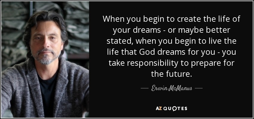 When you begin to create the life of your dreams - or maybe better stated, when you begin to live the life that God dreams for you - you take responsibility to prepare for the future. - Erwin McManus