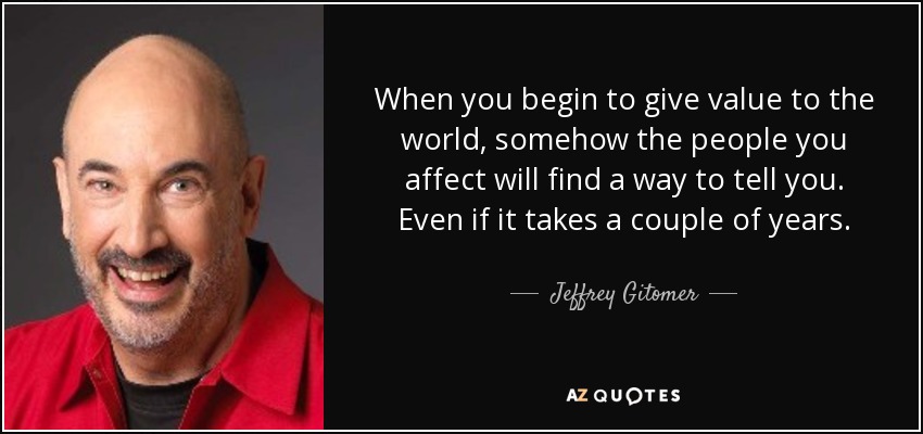 When you begin to give value to the world, somehow the people you affect will find a way to tell you. Even if it takes a couple of years. - Jeffrey Gitomer