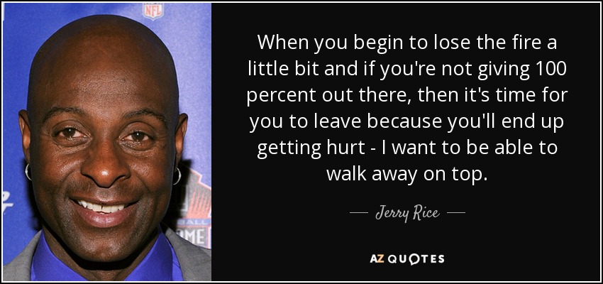 When you begin to lose the fire a little bit and if you're not giving 100 percent out there, then it's time for you to leave because you'll end up getting hurt - I want to be able to walk away on top. - Jerry Rice