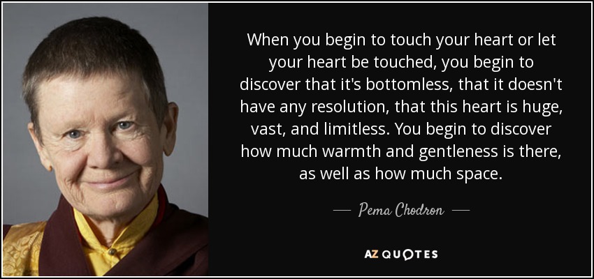 When you begin to touch your heart or let your heart be touched, you begin to discover that it's bottomless, that it doesn't have any resolution, that this heart is huge, vast, and limitless. You begin to discover how much warmth and gentleness is there, as well as how much space. - Pema Chodron