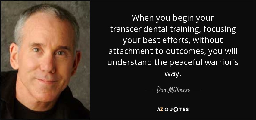 When you begin your transcendental training, focusing your best efforts, without attachment to outcomes, you will understand the peaceful warrior's way. - Dan Millman