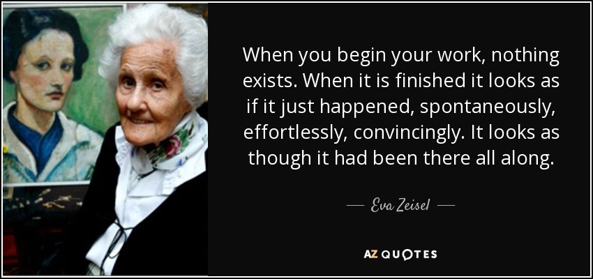 When you begin your work, nothing exists. When it is finished it looks as if it just happened, spontaneously, effortlessly, convincingly. It looks as though it had been there all along. - Eva Zeisel