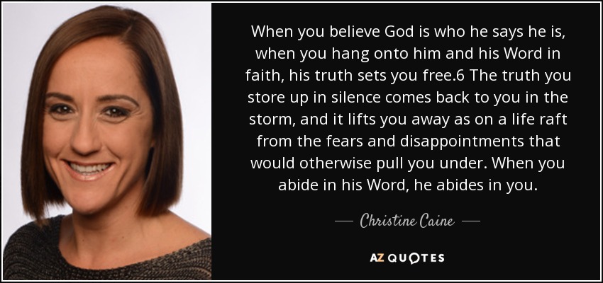 When you believe God is who he says he is, when you hang onto him and his Word in faith, his truth sets you free.6 The truth you store up in silence comes back to you in the storm, and it lifts you away as on a life raft from the fears and disappointments that would otherwise pull you under. When you abide in his Word, he abides in you. - Christine Caine