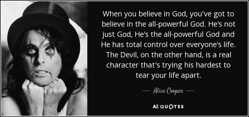 When you believe in God, you've got to believe in the all-powerful God. He's not just God, He's the all-powerful God and He has total control over everyone's life. The Devil, on the other hand, is a real character that's trying his hardest to tear your life apart. - Alice Cooper