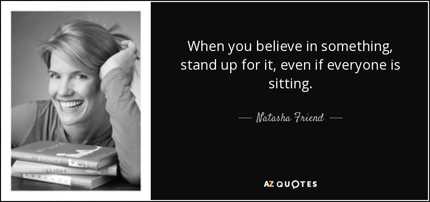 When you believe in something, stand up for it, even if everyone is sitting. - Natasha Friend