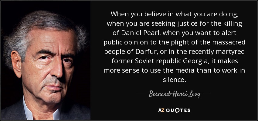 When you believe in what you are doing, when you are seeking justice for the killing of Daniel Pearl, when you want to alert public opinion to the plight of the massacred people of Darfur, or in the recently martyred former Soviet republic Georgia, it makes more sense to use the media than to work in silence. - Bernard-Henri Levy