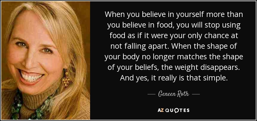 When you believe in yourself more than you believe in food, you will stop using food as if it were your only chance at not falling apart. When the shape of your body no longer matches the shape of your beliefs, the weight disappears. And yes, it really is that simple. - Geneen Roth